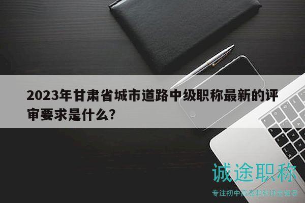 2023年甘肅省城市道路中級(jí)職稱(chēng)最新的評(píng)審要求是什么？