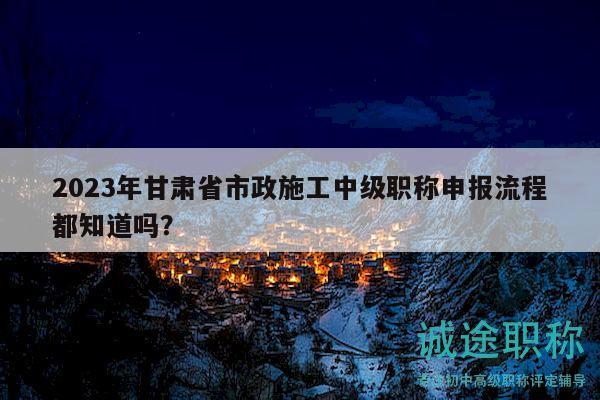 2023年甘肅省市政施工中級(jí)職稱(chēng)申報(bào)流程都知道嗎？