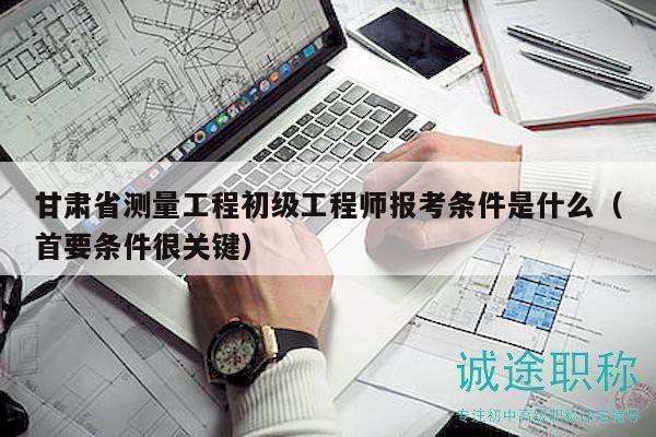 甘肅省測量工程初級工程師報(bào)考條件是什么（首要條件很關(guān)鍵）