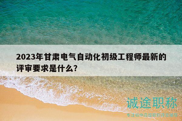 2023年甘肅電氣自動化初級工程師最新的評審要求是什么？