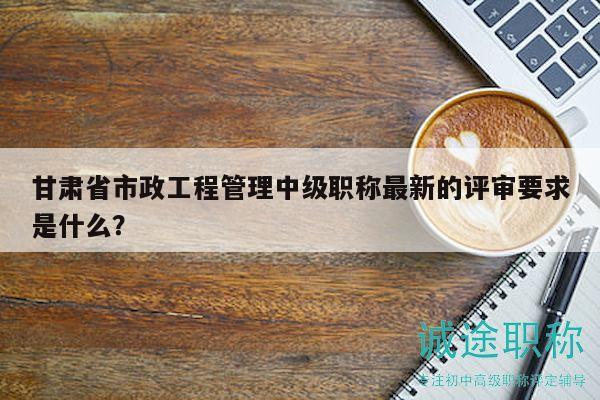 甘肅省市政工程管理中級職稱最新的評審要求是什么？