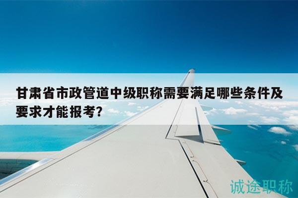 甘肅省市政管道中級職稱需要滿足哪些條件及要求才能報(bào)考？
