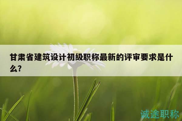 甘肅省建筑設(shè)計(jì)初級(jí)職稱最新的評(píng)審要求是什么？