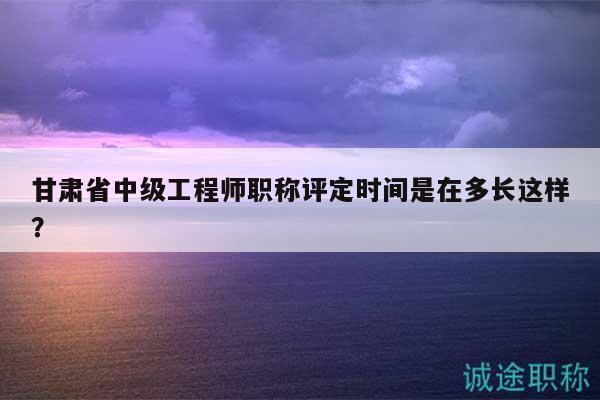 甘肅省中級工程師職稱評定時間是在多長這樣？