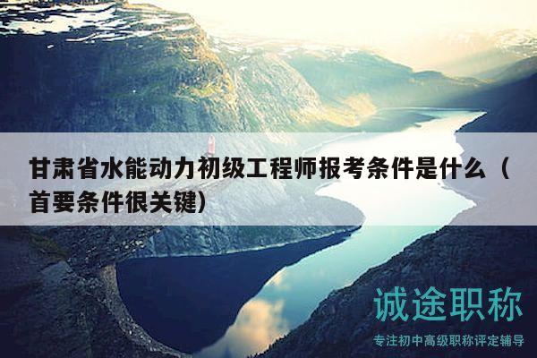 甘肅省水能動(dòng)力初級(jí)工程師報(bào)考條件是什么（首要條件很關(guān)鍵）