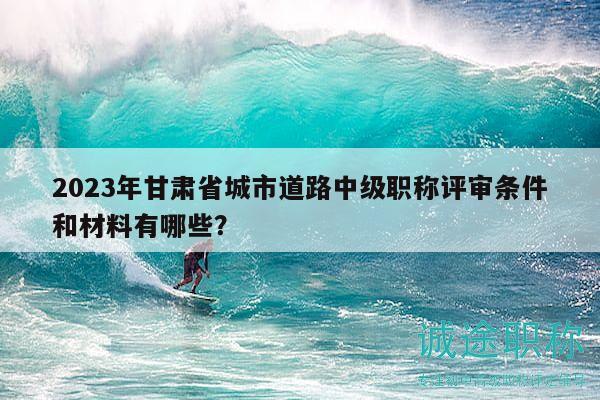 2023年甘肅省城市道路中級職稱評審條件和材料有哪些？