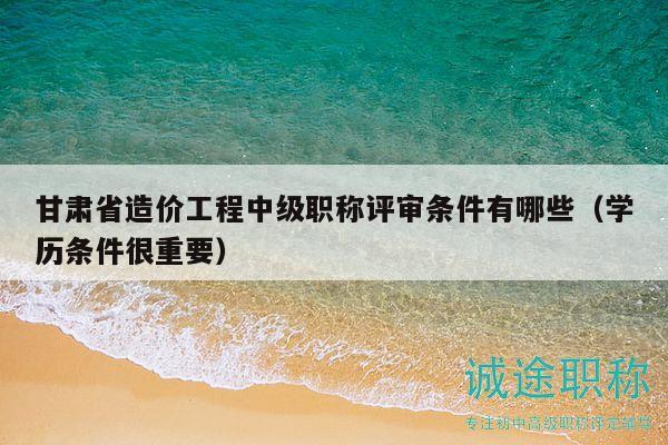 甘肅省造價工程中級職稱評審條件有哪些（學歷條件很重要）