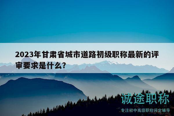 2023年甘肅省城市道路初級職稱最新的評審要求是什么？