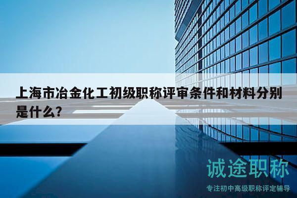 上海市冶金化工初級職稱評審條件和材料分別是什么？