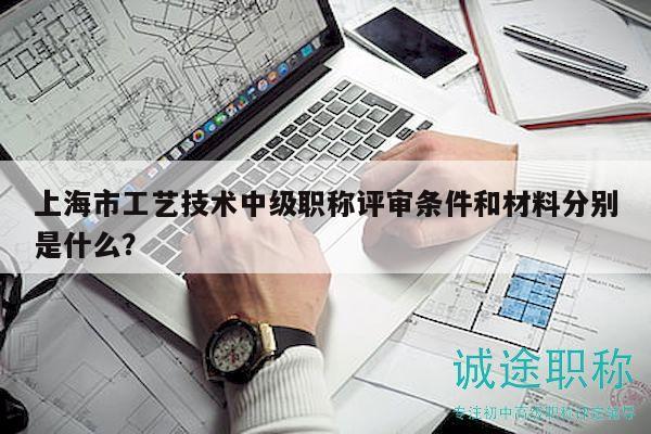 上海市工藝技術(shù)中級(jí)職稱評(píng)審條件和材料分別是什么？