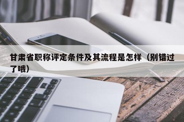 甘肅省職稱評(píng)定條件及其流程是怎樣（別錯(cuò)過(guò)了哦）