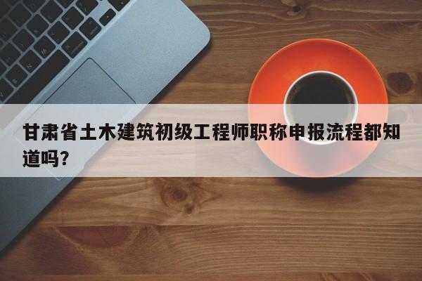 甘肅省土木建筑初級(jí)工程師職稱(chēng)申報(bào)流程都知道嗎？