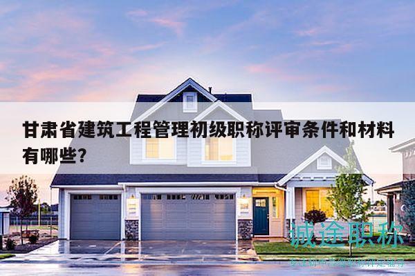 甘肅省建筑工程管理初級職稱評審條件和材料有哪些？