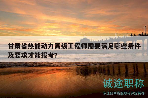 甘肅省熱能動(dòng)力高級(jí)工程師需要滿(mǎn)足哪些條件及要求才能報(bào)考？