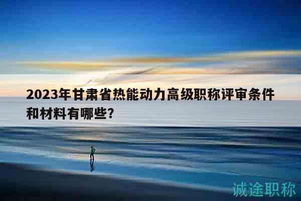 2023年甘肅省熱能動力高級職稱評審條件和材料有哪些？