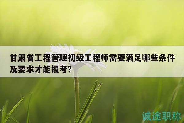 甘肅省工程管理初級工程師需要滿足哪些條件及要求才能報(bào)考？
