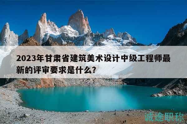 2023年甘肅省建筑美術(shù)設(shè)計(jì)中級(jí)工程師最新的評(píng)審要求是什么？