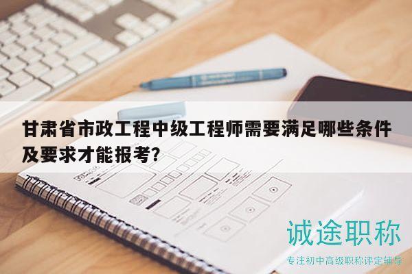 甘肅省市政工程中級工程師需要滿足哪些條件及要求才能報考？