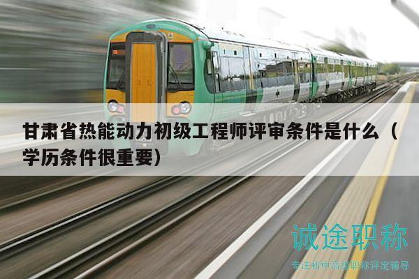 甘肅省熱能動力初級工程師評審條件是什么（學歷條件很重要）