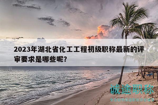 2023年湖北省化工工程初級(jí)職稱最新的評(píng)審要求是哪些呢？