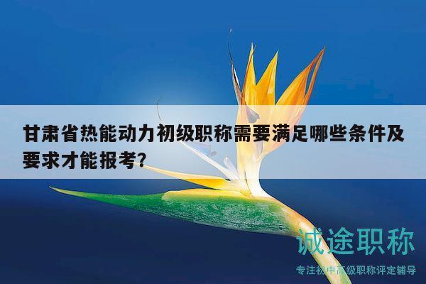 甘肅省熱能動力初級職稱需要滿足哪些條件及要求才能報考？