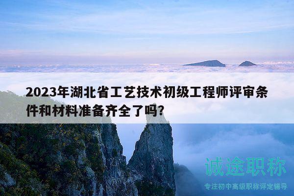 2023年湖北省工藝技術(shù)初級工程師評審條件和材料準(zhǔn)備齊全了嗎？