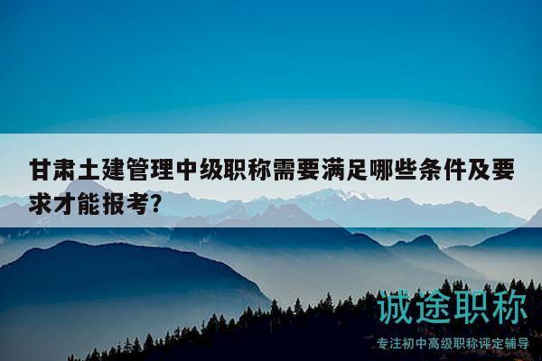 甘肅土建管理中級職稱需要滿足哪些條件及要求才能報考？