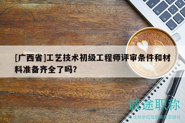 [廣西省]工藝技術(shù)初級(jí)工程師評(píng)審條件和材料準(zhǔn)備齊全了嗎？
