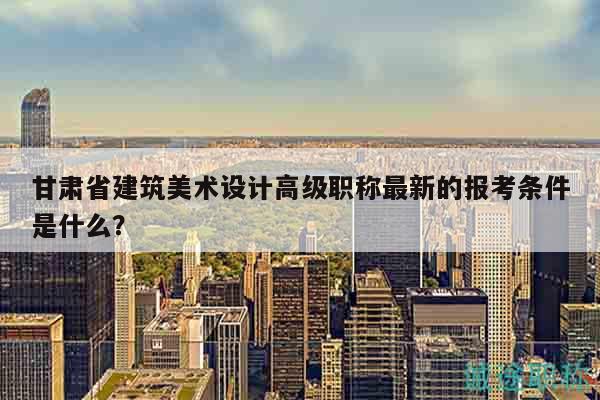 甘肅省建筑美術(shù)設(shè)計高級職稱最新的報考條件是什么？
