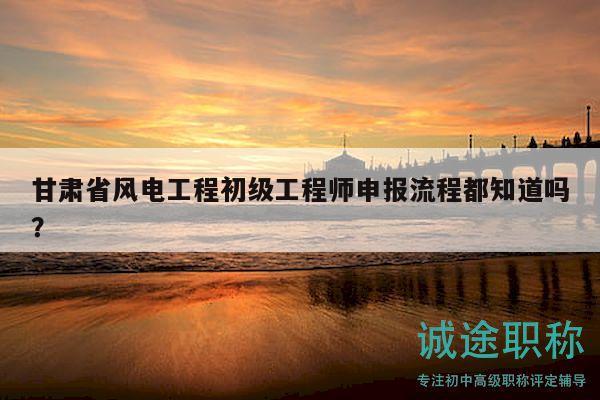 甘肅省風電工程初級工程師申報流程都知道嗎？