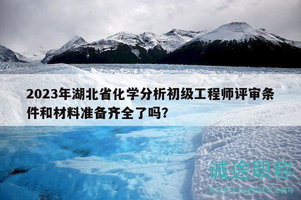 2023年湖北省化學分析初級工程師評審條件和材料準備齊全了嗎？