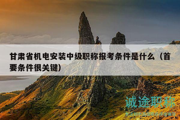 甘肅省機(jī)電安裝中級(jí)職稱(chēng)報(bào)考條件是什么（首要條件很關(guān)鍵）