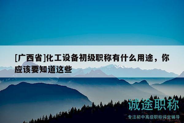 [廣西省]化工設(shè)備初級職稱有什么用途，你應(yīng)該要知道這些