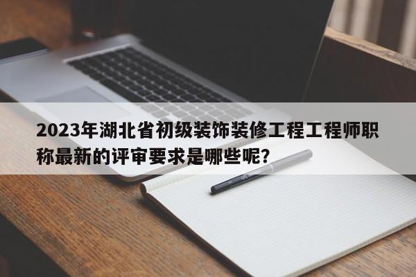 2023年湖北省初級裝飾裝修工程工程師職稱最新的評審要求是哪些呢？