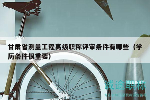 甘肅省測量工程高級職稱評審條件有哪些（學(xué)歷條件很重要）