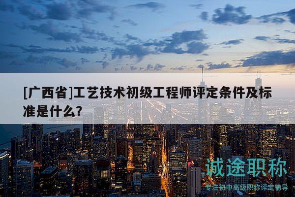 [廣西省]工藝技術(shù)初級工程師評定條件及標(biāo)準(zhǔn)是什么？