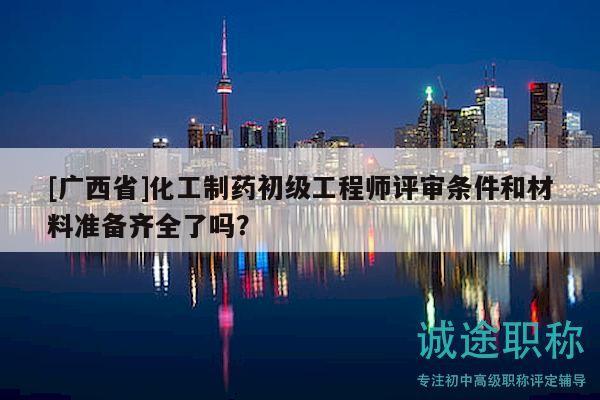 [廣西省]化工制藥初級工程師評審條件和材料準(zhǔn)備齊全了嗎？