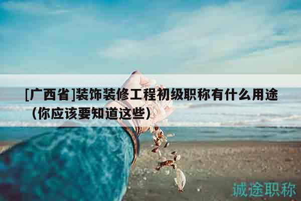 [廣西省]裝飾裝修工程初級(jí)職稱(chēng)有什么用途（你應(yīng)該要知道這些）