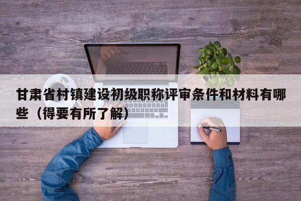 甘肅省村鎮(zhèn)建設(shè)初級(jí)職稱(chēng)評(píng)審條件和材料有哪些（得要有所了解）