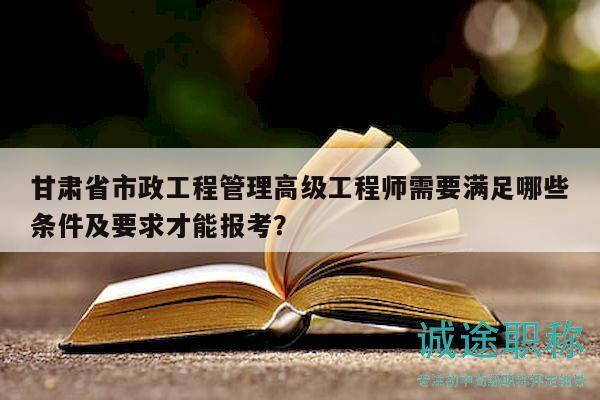 甘肅省市政工程管理高級工程師需要滿足哪些條件及要求才能報考？