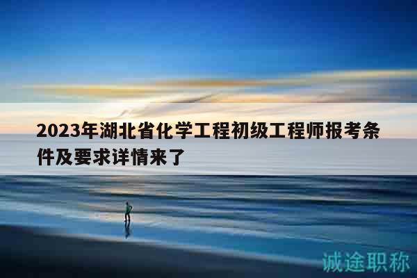 2023年湖北省化學工程初級工程師報考條件及要求詳情來了