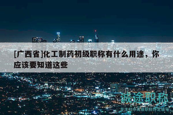 [廣西省]化工制藥初級職稱有什么用途，你應(yīng)該要知道這些