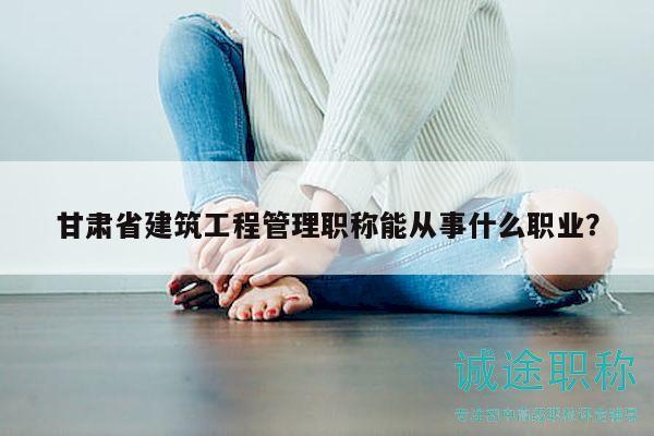 甘肅省建筑工程管理職稱能從事什么職業(yè)？