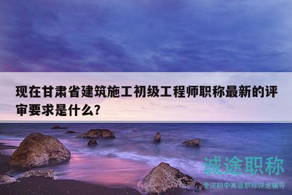 現(xiàn)在甘肅省建筑施工初級(jí)工程師職稱最新的評(píng)審要求是什么？