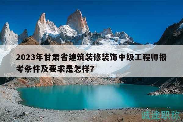 2023年甘肅省建筑裝修裝飾中級工程師報考條件及要求是怎樣？
