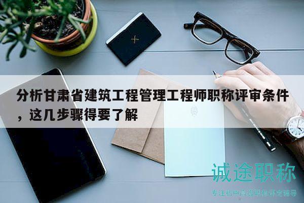 分析甘肅省建筑工程管理工程師職稱評(píng)審條件，這幾步驟得要了解