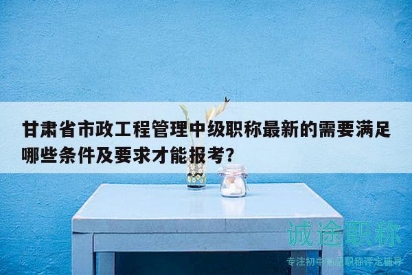 甘肅省市政工程管理中級職稱最新的需要滿足哪些條件及要求才能報考？