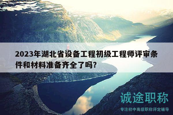 2023年湖北省設(shè)備工程初級工程師評審條件和材料準(zhǔn)備齊全了嗎？