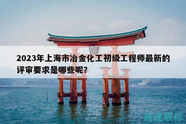 2023年上海市冶金化工初級工程師最新的評審要求是哪些呢？