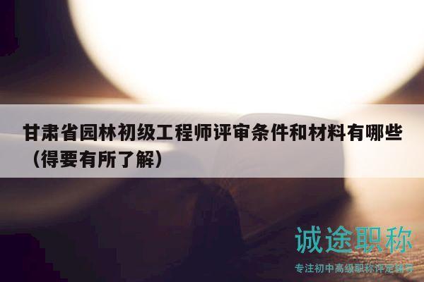 甘肅省園林初級工程師評審條件和材料有哪些（得要有所了解）